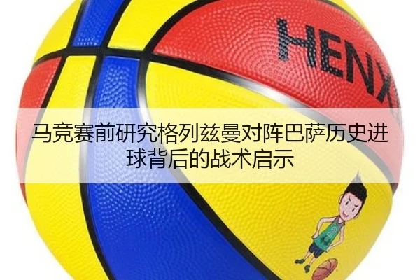 马竞赛前研究格列兹曼对阵巴萨历史进球背后的战术启示