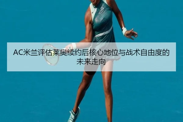 AC米兰评估莱奥续约后核心地位与战术自由度的未来走向